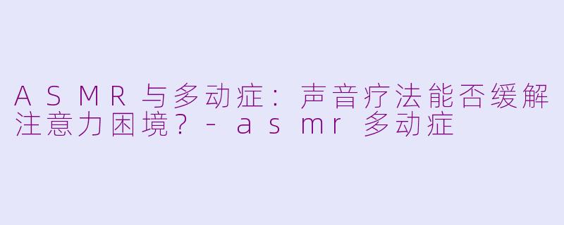 ASMR与多动症：声音疗法能否缓解注意力困境？-asmr多动症