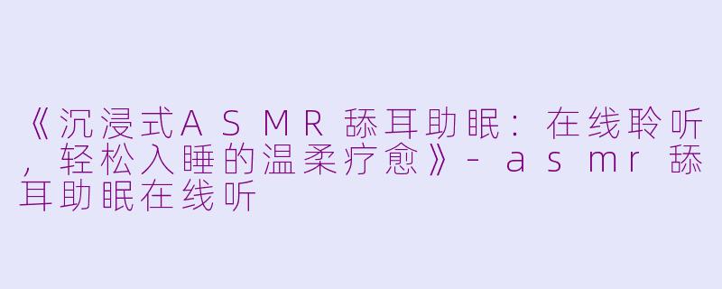 《沉浸式ASMR舔耳助眠：在线聆听，轻松入睡的温柔疗愈》-asmr舔耳助眠在线听