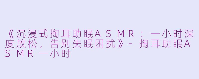 《沉浸式掏耳助眠ASMR:一小时深度放松,告别失眠困扰》
