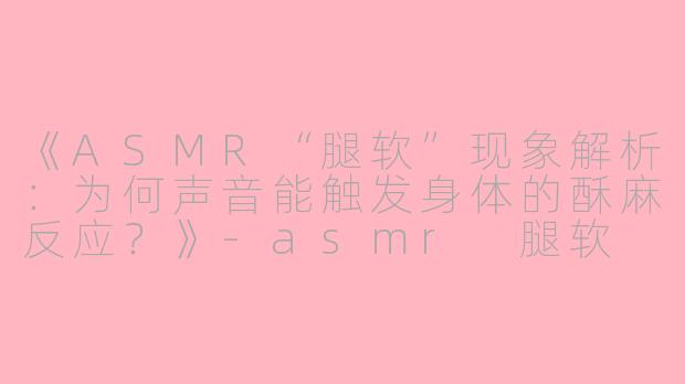 《ASMR“腿软”现象解析:为何声音能触发身体的酥麻反应?》