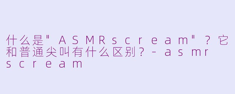 什么是"ASMRscream"?它和普通尖叫有什么区别?