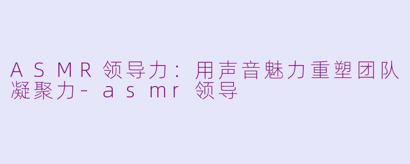 ASMR领导力：用声音魅力重塑团队凝聚力-asmr领导