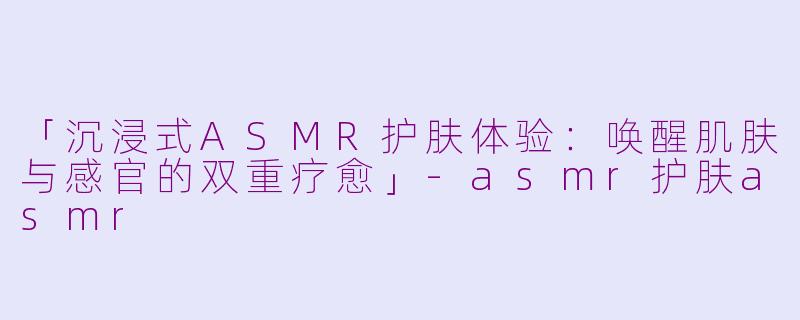 「沉浸式ASMR护肤体验:唤醒肌肤与感官的双重疗愈」