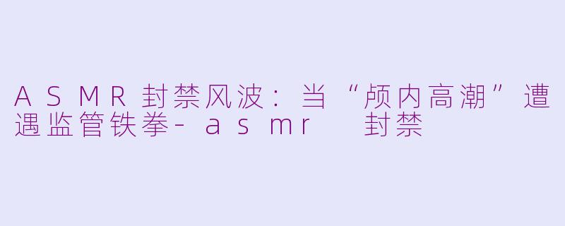 ASMR封禁风波：当“颅内高潮”遭遇监管铁拳-asmr 封禁