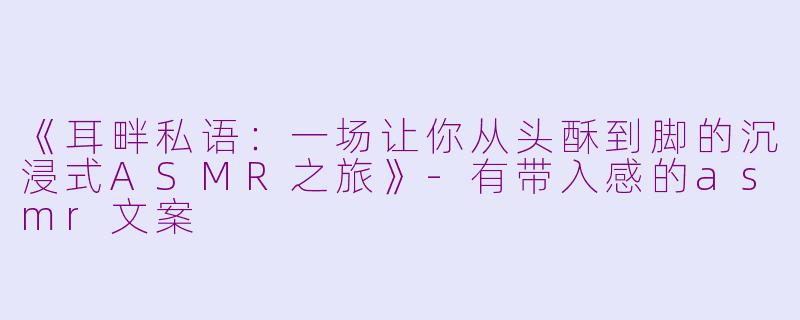 《耳畔私语：一场让你从头酥到脚的沉浸式ASMR之旅》-有带入感的asmr文案