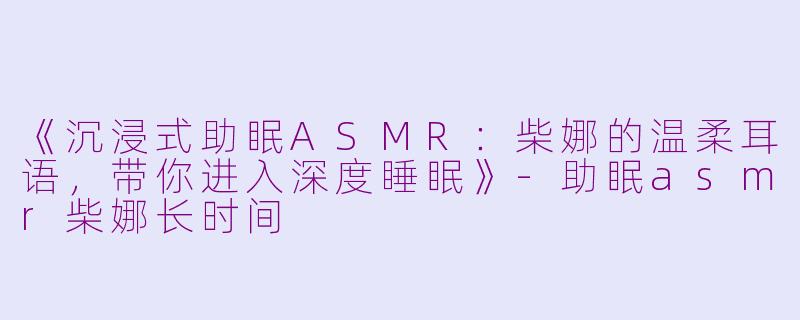 《沉浸式助眠ASMR：柴娜的温柔耳语，带你进入深度睡眠》-助眠asmr柴娜长时间