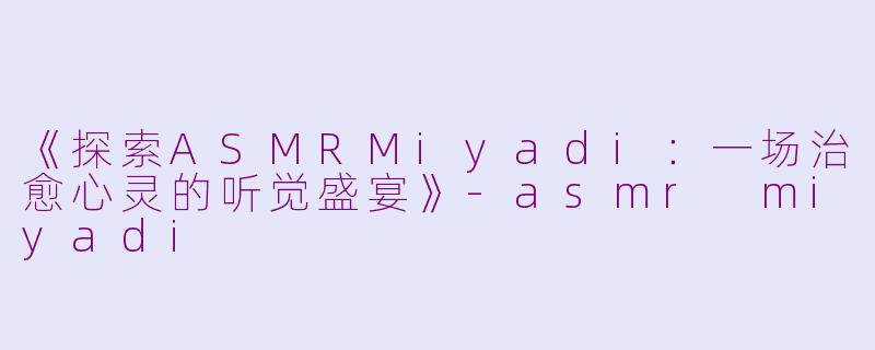 《探索ASMRMiyadi：一场治愈心灵的听觉盛宴》-asmr miyadi