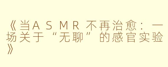 《当ASMR不再治愈：一场关于“无聊”的感官实验》