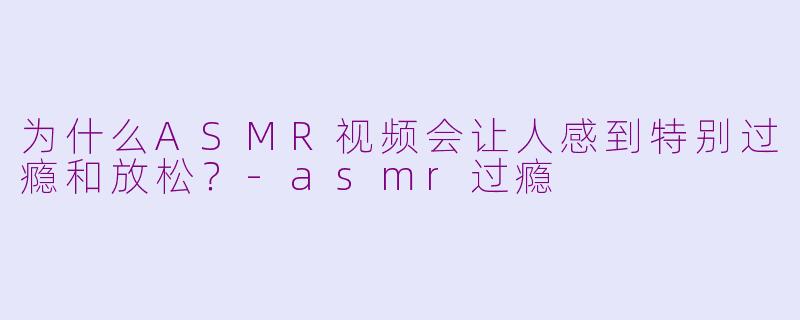 为什么ASMR视频会让人感到特别过瘾和放松?
