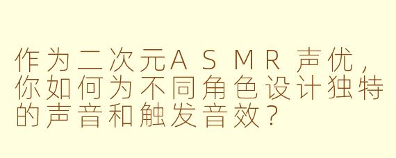 作为二次元ASMR声优,你如何为不同角色设计独特的声音和触发音效?