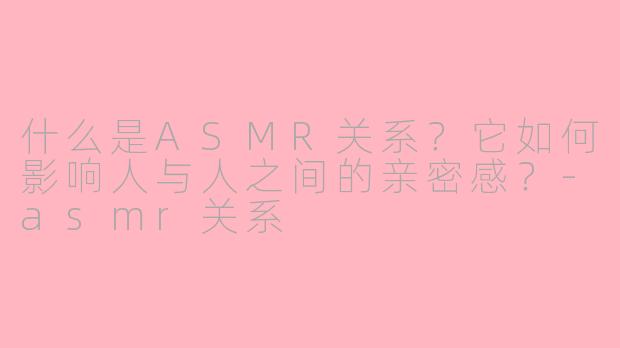 什么是ASMR关系？它如何影响人与人之间的亲密感？-asmr关系