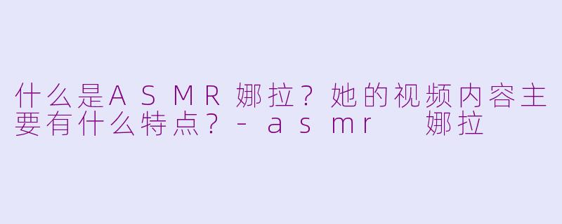 什么是ASMR娜拉?她的视频内容主要有什么特点?