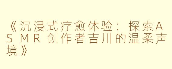 《沉浸式疗愈体验：探索ASMR创作者吉川的温柔声境》