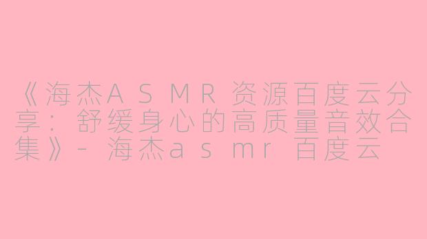 《海杰ASMR资源百度云分享:舒缓身心的高质量音效合集》