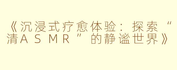 《沉浸式疗愈体验：探索“清ASMR”的静谧世界》