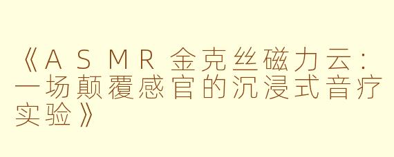 《ASMR金克丝磁力云：一场颠覆感官的沉浸式音疗实验》