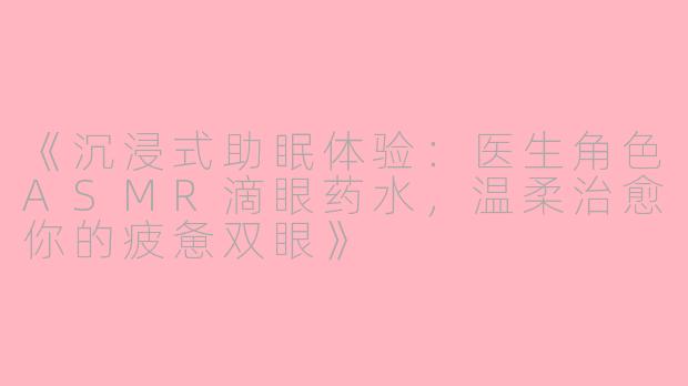 《沉浸式助眠体验:医生角色ASMR滴眼药水,温柔治愈你的疲惫双眼》