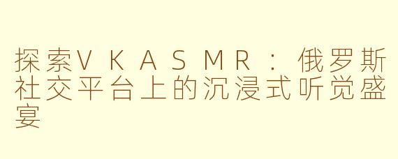 探索VKASMR：俄罗斯社交平台上的沉浸式听觉盛宴