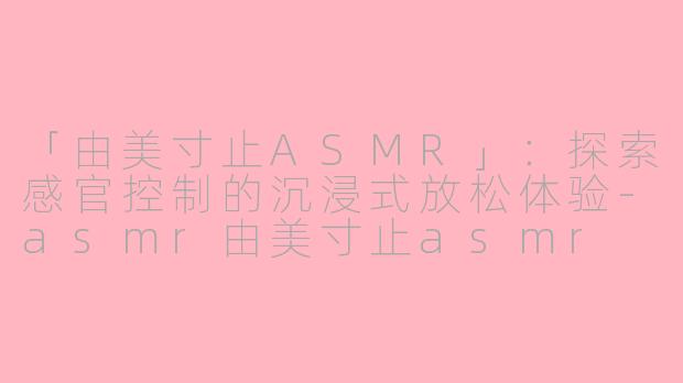 「由美寸止ASMR」：探索感官控制的沉浸式放松体验-asmr由美寸止asmr