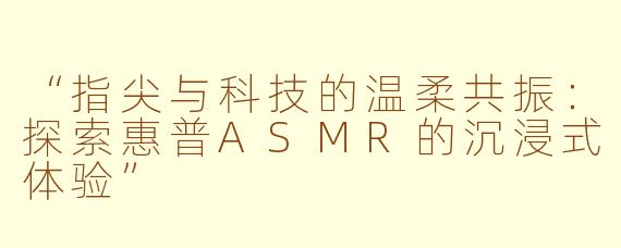 “指尖与科技的温柔共振：探索惠普ASMR的沉浸式体验”