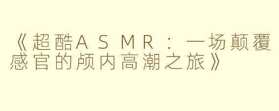 《超酷ASMR:一场颠覆感官的颅内高潮之旅》