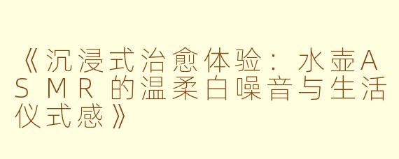 《沉浸式治愈体验：水壶ASMR的温柔白噪音与生活仪式感》