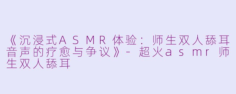 《沉浸式ASMR体验：师生双人舔耳音声的疗愈与争议》-超火asmr师生双人舔耳