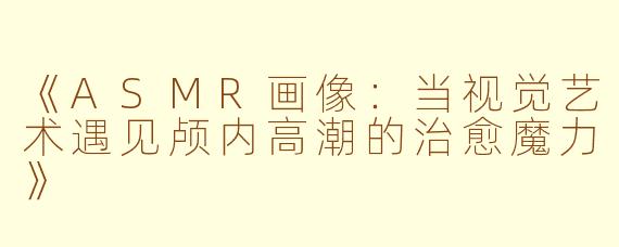 《ASMR画像：当视觉艺术遇见颅内高潮的治愈魔力》