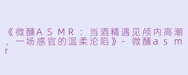 《微醺ASMR：当酒精遇见颅内高潮，一场感官的温柔沦陷》-微醺asmr