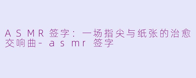 ASMR签字：一场指尖与纸张的治愈交响曲-asmr签字