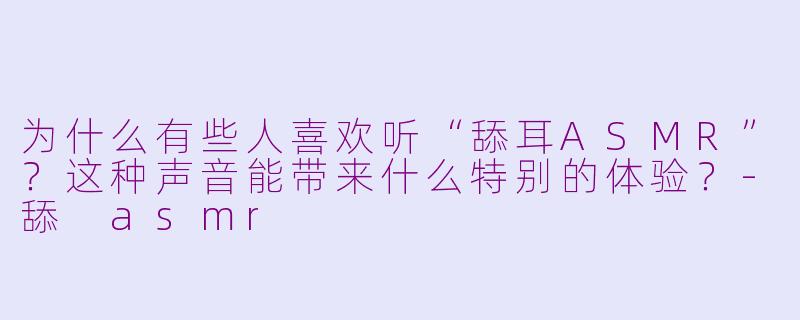 为什么有些人喜欢听“舔耳ASMR”?这种声音能带来什么特别的体验?