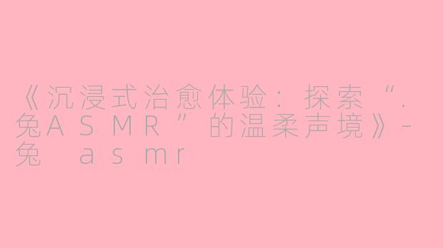 《沉浸式治愈体验:探索“.兔ASMR”的温柔声境》