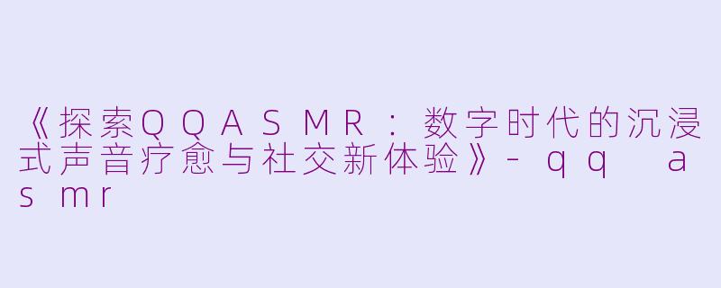 《探索QQASMR：数字时代的沉浸式声音疗愈与社交新体验》-qq asmr