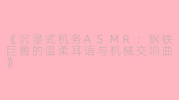 《沉浸式机务ASMR：钢铁巨兽的温柔耳语与机械交响曲》