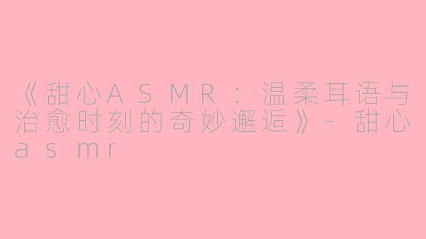 《甜心ASMR:温柔耳语与治愈时刻的奇妙邂逅》