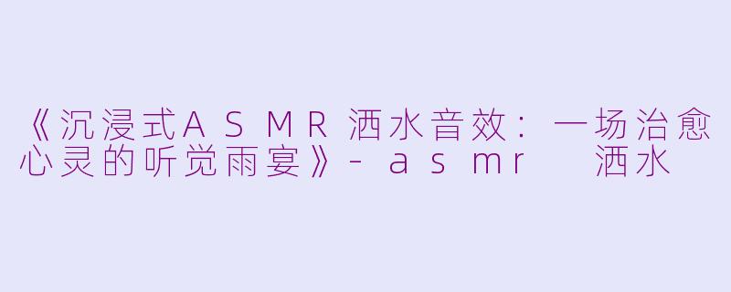 《沉浸式ASMR洒水音效：一场治愈心灵的听觉雨宴》-asmr 洒水