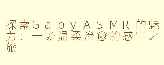 探索GabyASMR的魅力：一场温柔治愈的感官之旅