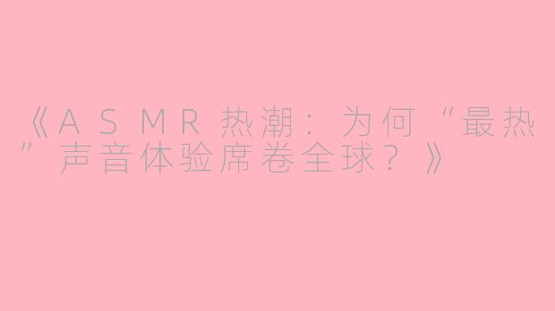 《ASMR热潮:为何“最热”声音体验席卷全球?》