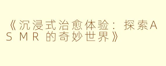 《沉浸式治愈体验：探索ASMR的奇妙世界》