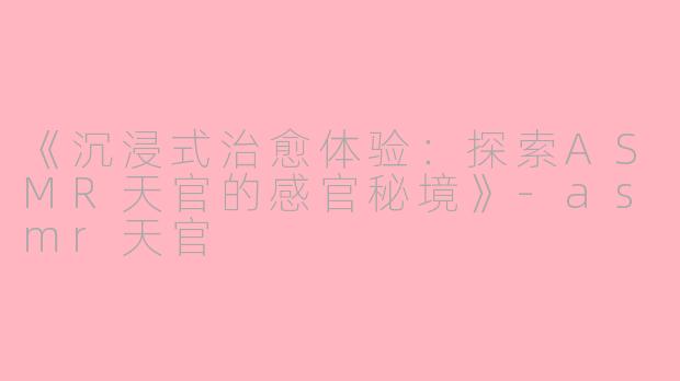 《沉浸式治愈体验：探索ASMR天官的感官秘境》-asmr天官