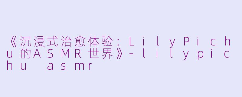 《沉浸式治愈体验：LilyPichu的ASMR世界》-lilypichu asmr
