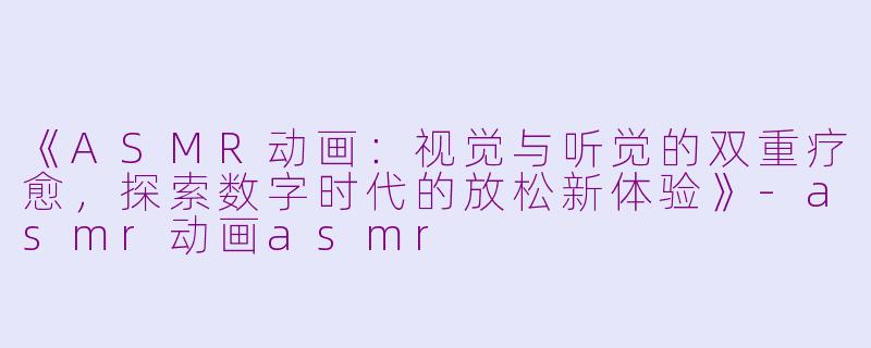 《ASMR动画：视觉与听觉的双重疗愈，探索数字时代的放松新体验》-asmr动画asmr