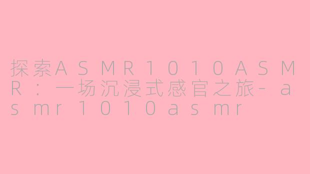 探索ASMR1010ASMR：一场沉浸式感官之旅-asmr1010asmr