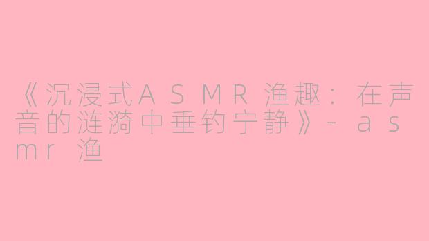 《沉浸式ASMR渔趣:在声音的涟漪中垂钓宁静》