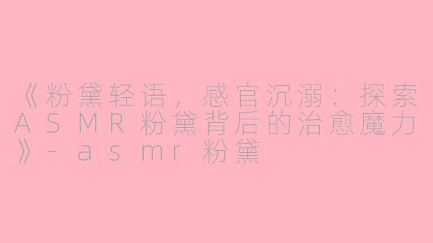 《粉黛轻语，感官沉溺：探索ASMR粉黛背后的治愈魔力》-asmr粉黛