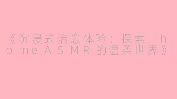《沉浸式治愈体验：探索.homeASMR的温柔世界》