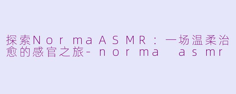 探索NormaASMR：一场温柔治愈的感官之旅-norma asmr