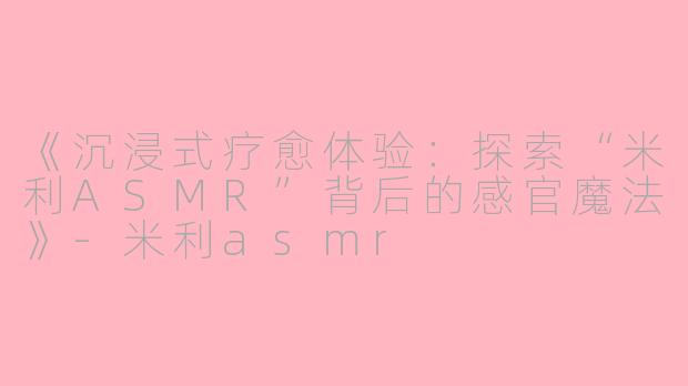 《沉浸式疗愈体验：探索“米利ASMR”背后的感官魔法》-米利asmr