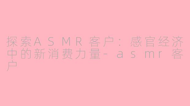 探索ASMR客户：感官经济中的新消费力量-asmr客户