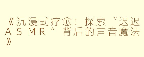 《沉浸式疗愈：探索“迟迟ASMR”背后的声音魔法》
